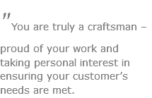 "You are truly a craftsman – proud of your work and taking personal interest in ensuring your customer’s needs are met.