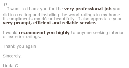 "I want to thank you for the very professional job you did in creating and installing the wood railings in my home. It compliments my décor beautifully. I also appreciate your very prompt, efficient and reliable service. I would recommend you highly to anyone seeking interior or exterior railings. Thank you again
Sincerely,
Linda G
