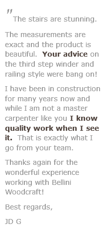 "The stairs are stunning. The measurements are exact and the product is beautiful. Your advice on the third step winder and railing style were bang on! I have been in construction for many years now and while I am not a master carpenter like you I know quality work when I see it. That is exactly what I go from your team. Thanks again for the wonderful experience working with Bellini Woodcraft!
Best regards, JD G 